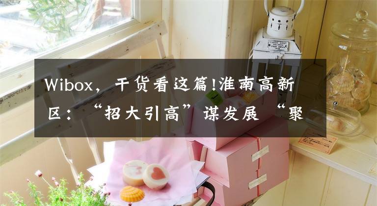 Wibox，干货看这篇!淮南高新区：“招大引高”谋发展 “聚焦产业”求突破