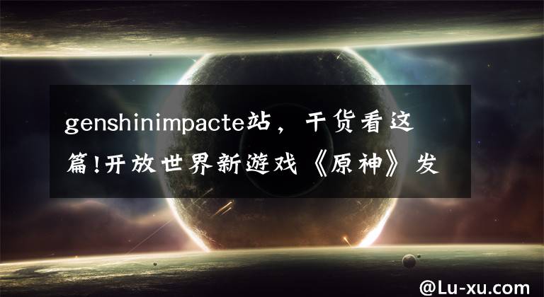 genshinimpacte站，干货看这篇!开放世界新游戏《原神》发布 宛如《荒野之息》