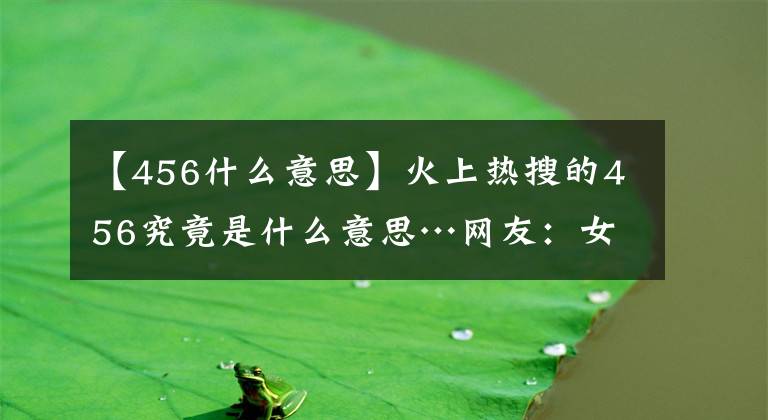 【456什么意思】火上热搜的456究竟是什么意思…网友：女明星的私密聊天就离谱