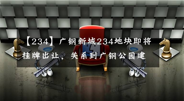 【234】广钢新城234地块即将挂牌出让，关系到广钢公园建设