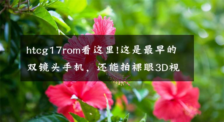 htcg17rom看这里!这是最早的双镜头手机，还能拍裸眼3D视频，可惜生不逢时