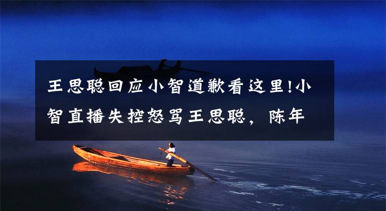 王思聪回应小智道歉看这里!小智直播失控怒骂王思聪，陈年往事再度被翻起，小智回应打脸了