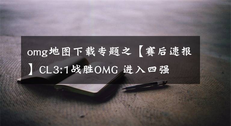 omg地图下载专题之【赛后速报】CL3:1战胜OMG 进入四强