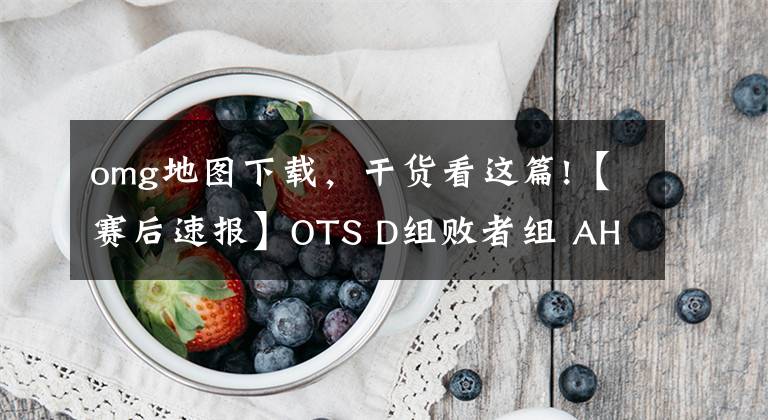 omg地图下载，干货看这篇!【赛后速报】OTS D组败者组 AHQ2：3OMG