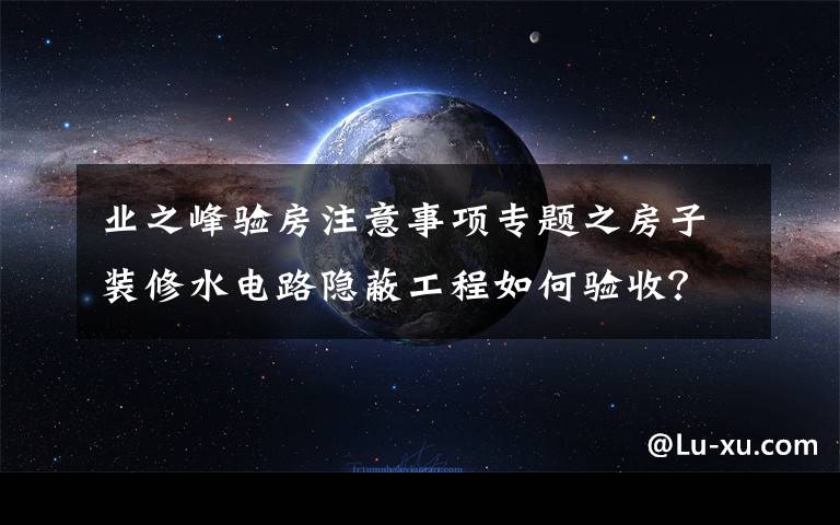 业之峰验房注意事项专题之房子装修水电路隐蔽工程如何验收？快戳进来