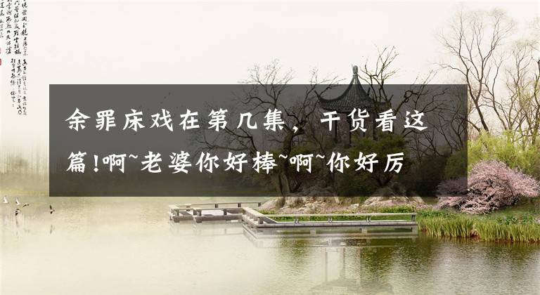 余罪床戏在第几集，干货看这篇!啊~老婆你好棒~啊~你好厉害啊~