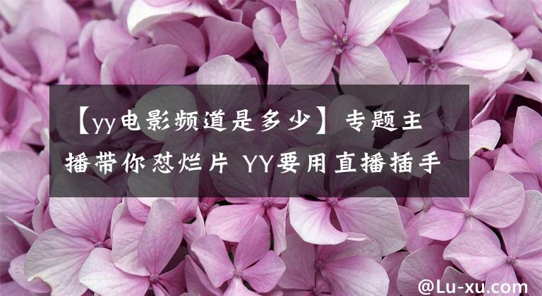 【yy电影频道是多少】专题主播带你怼烂片 YY要用直播插手影视界