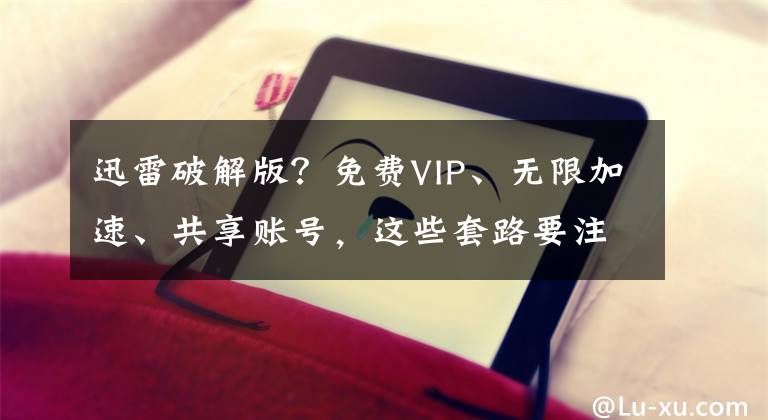 迅雷破解版？免费VIP、无限加速、共享账号，这些套路要注意