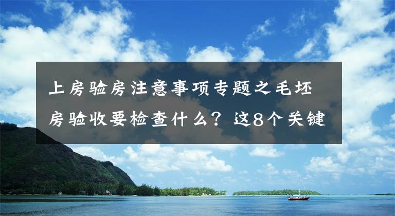 上房验房注意事项专题之毛坯房验收要检查什么？这8个关键点非常重要，建议大家记下