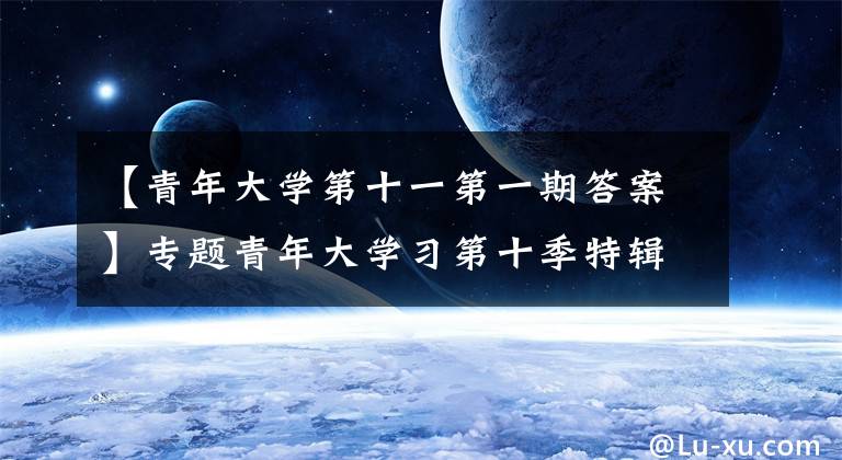 【青年大学第十一第一期答案】专题青年大学习第十季特辑十四五与青年答案大全 青年大学习特辑答案汇总