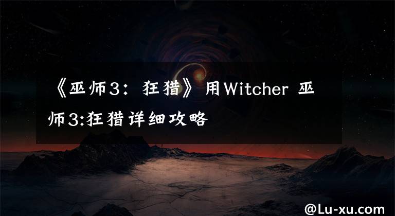 《巫师3：狂猎》用Witcher 巫师3:狂猎详细攻略