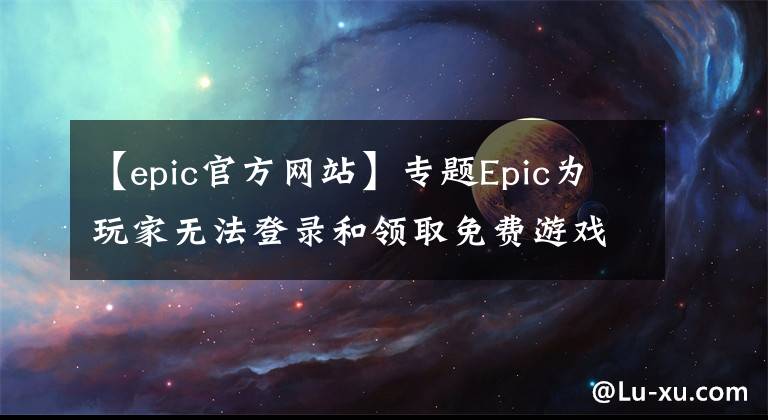 【epic官方网站】专题Epic为玩家无法登录和领取免费游戏提供解决方案