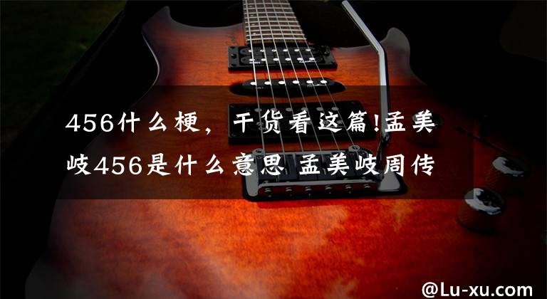 456什么梗，干货看这篇!孟美岐456是什么意思 孟美岐周传雄事件是怎么回事