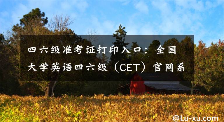 四六级准考证打印入口：全国大学英语四六级（CET）官网系统