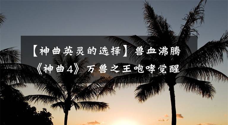【神曲英灵的选择】兽血沸腾 《神曲4》万兽之王咆哮觉醒