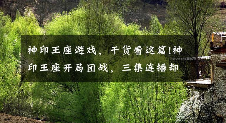 神印王座游戏，干货看这篇!神印王座开局团战，三集连播却被粉丝吐槽，画质如游戏？