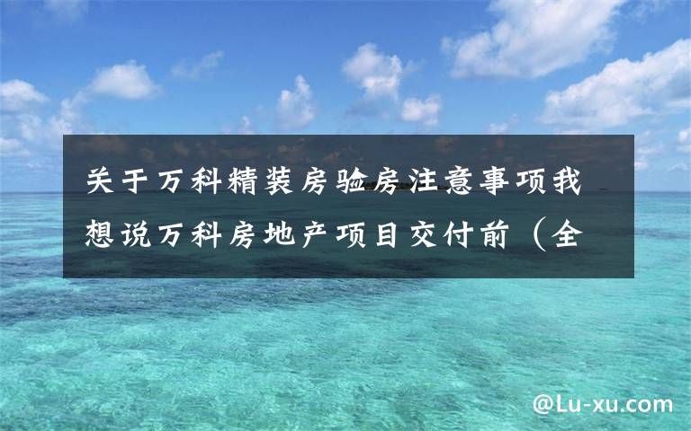 关于万科精装房验房注意事项我想说万科房地产项目交付前（全套）验收要点与质量控制措施