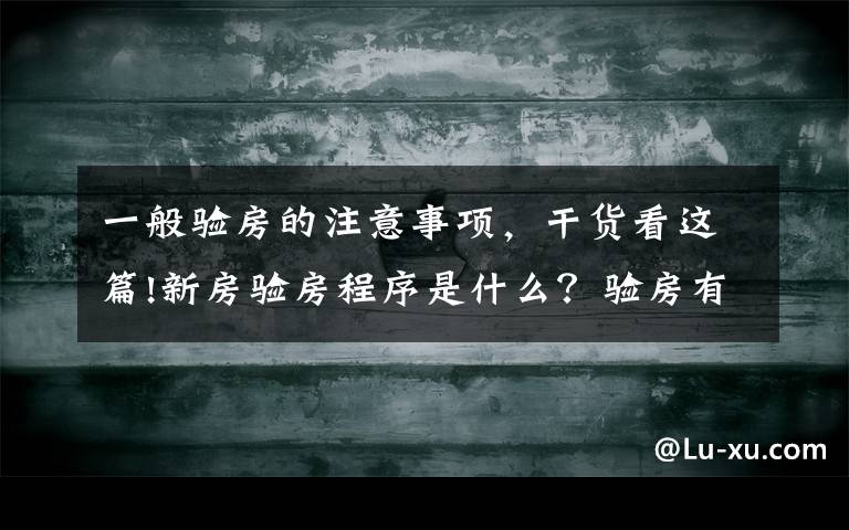 一般验房的注意事项，干货看这篇!新房验房程序是什么？验房有哪些注意事项