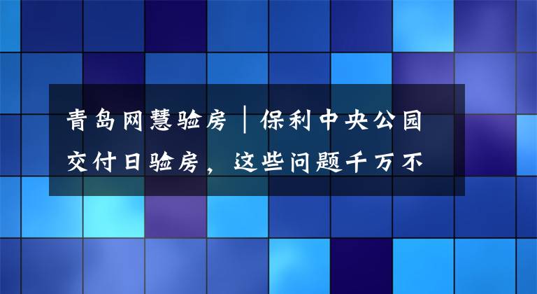 青岛网慧验房｜保利中央公园交付日验房，这些问题千万不能忽略