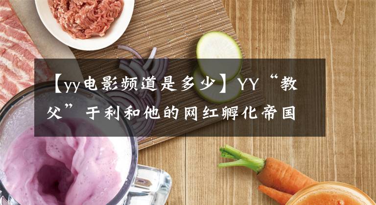【yy电影频道是多少】YY“教父”于利和他的网红孵化帝国