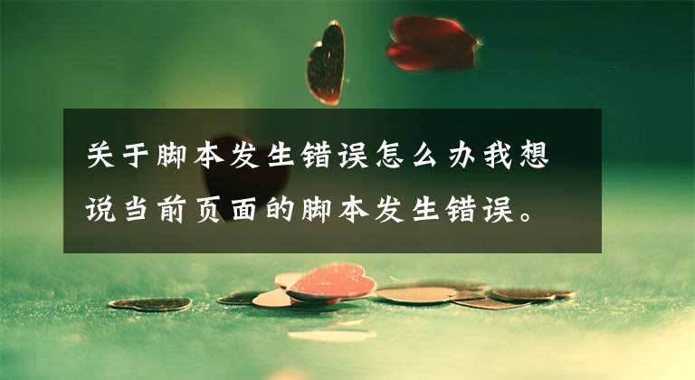 关于脚本发生错误怎么办我想说当前页面的脚本发生错误。错误代码为script error