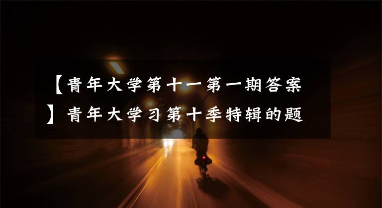 【青年大学第十一第一期答案】青年大学习第十季特辑的题目和答案 新征程上我们要把浦东答案大全