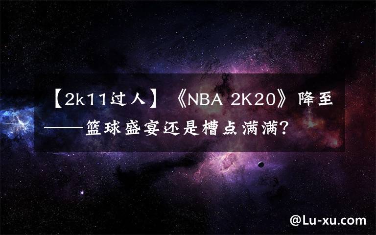 【2k11过人】《NBA 2K20》降至——篮球盛宴还是槽点满满？