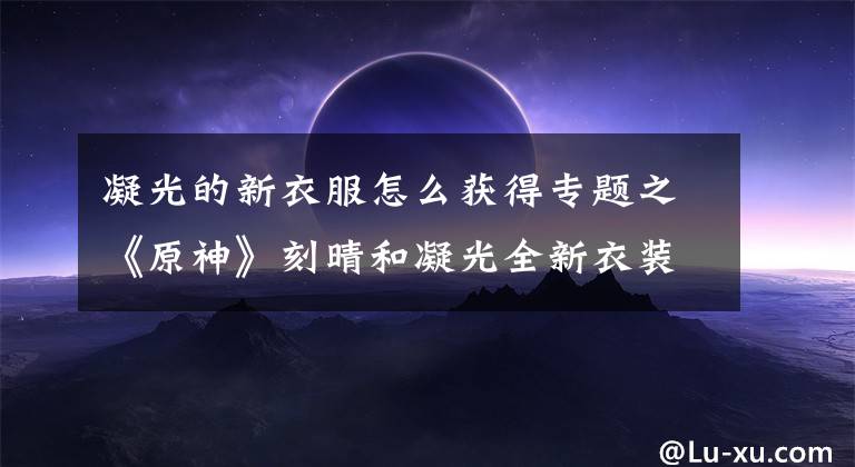 凝光的新衣服怎么获得专题之《原神》刻晴和凝光全新衣装展示 老婆都挺好看