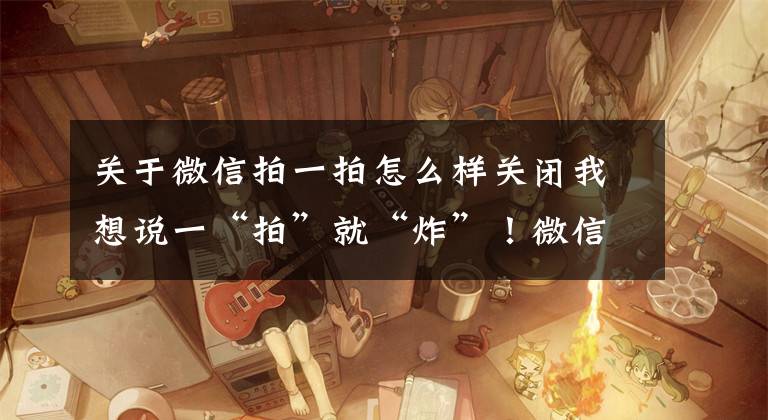 关于微信拍一拍怎么样关闭我想说一“拍”就“炸”！微信又上线新功能