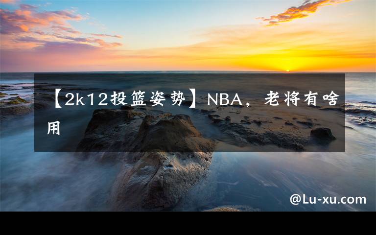 【2k12投篮姿势】NBA，老将有啥用