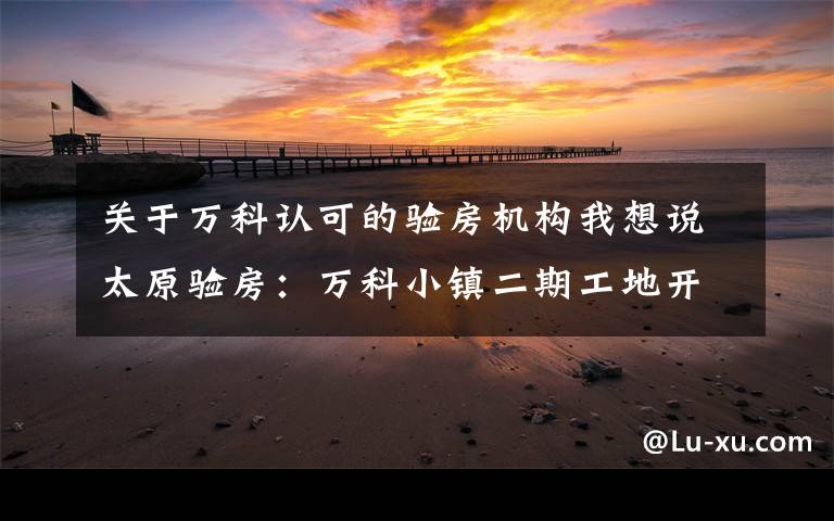 关于万科认可的验房机构我想说太原验房：万科小镇二期工地开放日，网慧验房备受信赖