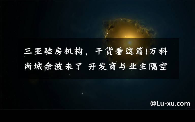 三亚验房机构，干货看这篇!万科尚城余波未了 开发商与业主隔空对战