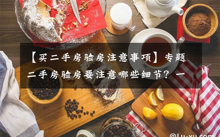 【买二手房验房注意事项】专题二手房验房要注意哪些细节？一点都不能忽略