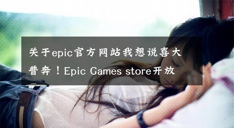 关于epic官方网站我想说喜大普奔！Epic Games store开放国区，注册购买无障碍