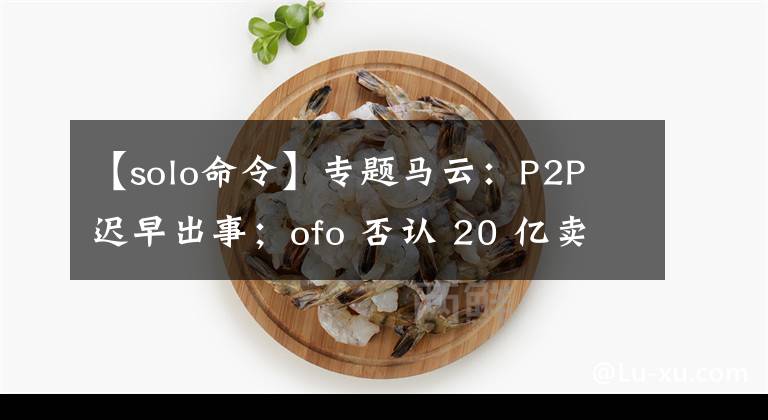 【solo命令】专题马云：P2P 迟早出事；ofo 否认 20 亿卖身滴滴｜极客头条