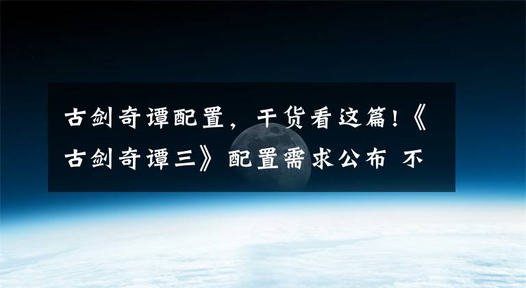 古剑奇谭配置，干货看这篇!《古剑奇谭三》配置需求公布 不同分辨率截图对比