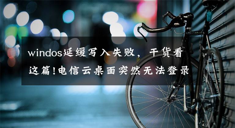 windos延缓写入失败，干货看这篇!电信云桌面突然无法登录钉钉，看报错竟然是磁盘问题？这可能吗？