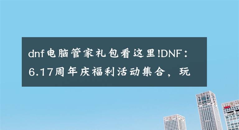 dnf电脑管家礼包看这里!DNF：6.17周年庆福利活动集合，玩家们赶紧“抄笔记”