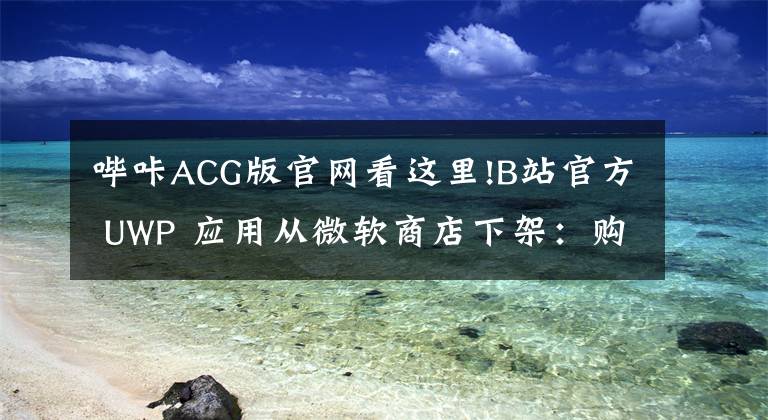 哔咔ACG版官网看这里!B站官方 UWP 应用从微软商店下架：购买记录彻底消失
