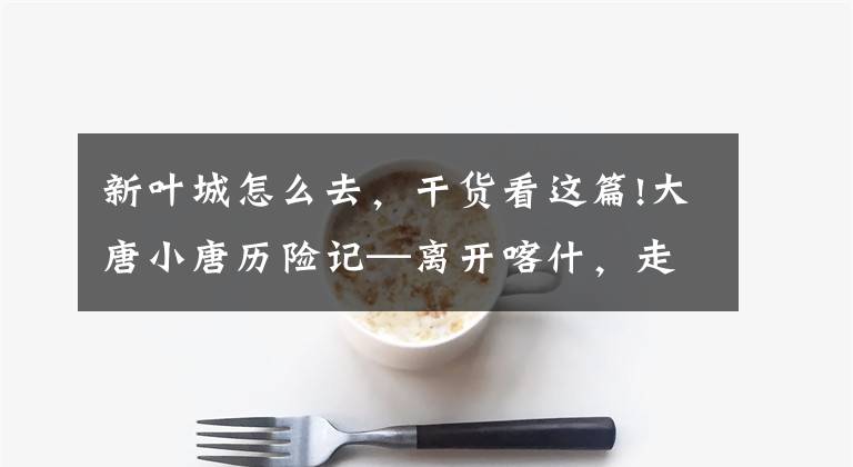 新叶城怎么去，干货看这篇!大唐小唐历险记—离开喀什，走近新疆进藏最后一县——叶城