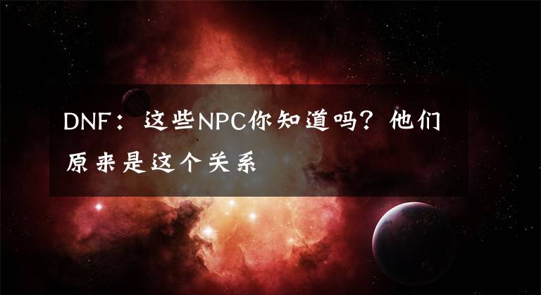 DNF：这些NPC你知道吗？他们原来是这个关系