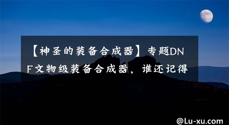 【神圣的装备合成器】专题DNF文物级装备合成器，谁还记得70版本的装备合成系统？