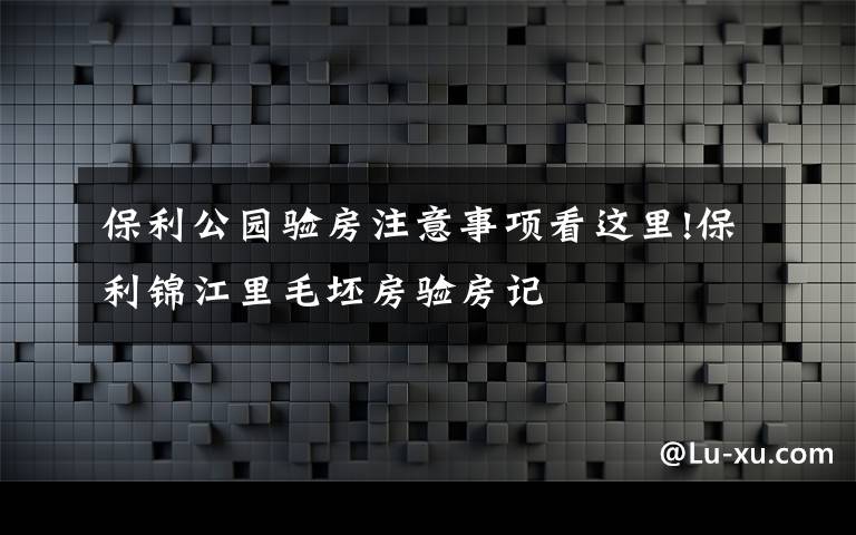 保利公园验房注意事项看这里!保利锦江里毛坯房验房记