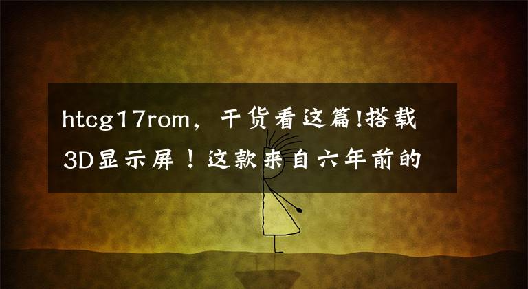 htcg17rom，干货看这篇!搭载3D显示屏！这款来自六年前的“双摄手机”，你用过吗？