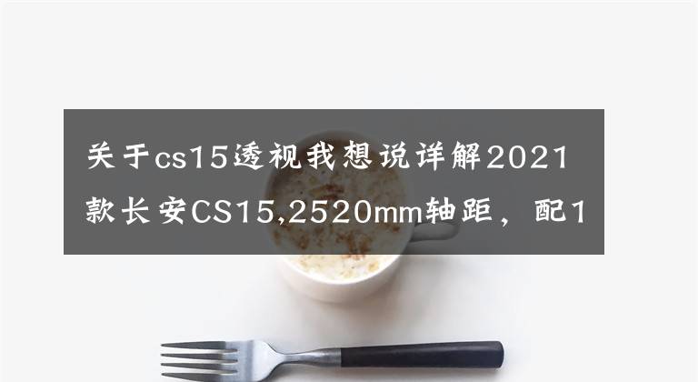 关于cs15透视我想说详解2021款长安CS15,2520mm轴距，配1.5L+5DCT组合