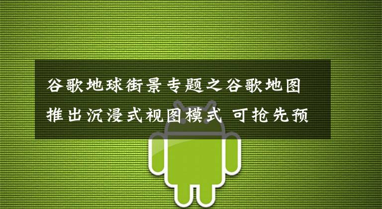 谷歌地球街景专题之谷歌地图推出沉浸式视图模式 可抢先预览实景信息