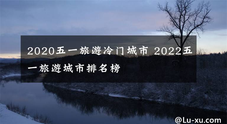 2020五一旅游冷门城市 2022五一旅游城市排名榜