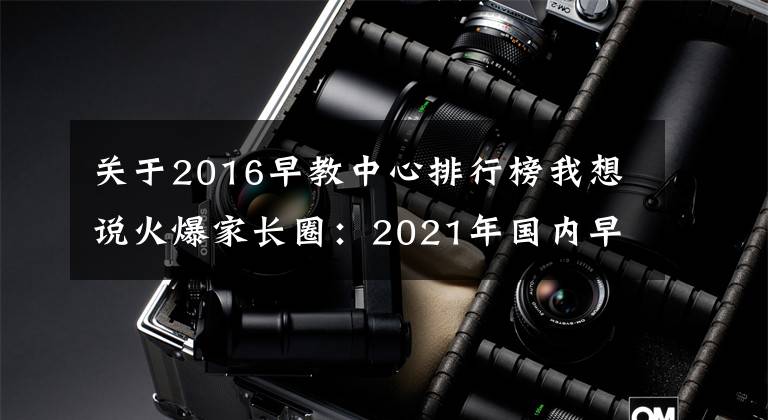 关于2016早教中心排行榜我想说火爆家长圈：2021年国内早教排行榜再更新