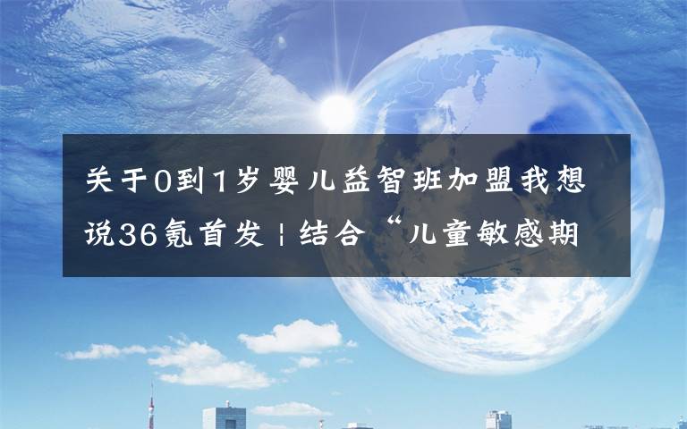 关于0到1岁婴儿益智班加盟我想说36氪首发 | 结合“儿童敏感期”等早教理论研发玩具，「百思童年」完成7000多万元A轮融资