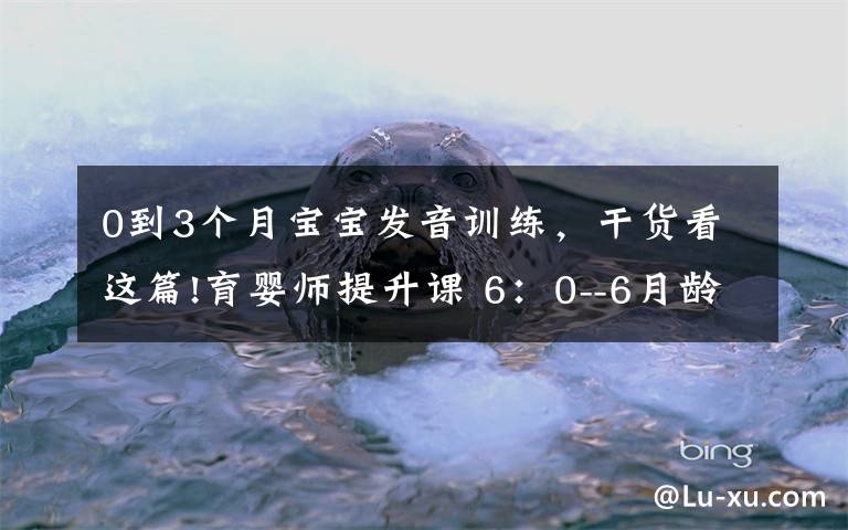 0到3个月宝宝发音训练，干货看这篇!育婴师提升课 6：0--6月龄发育观察要点及延伸（3）